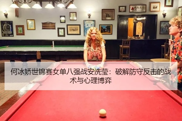 何冰娇世锦赛女单八强战安洗莹：破解防守反击的战术与心理博弈