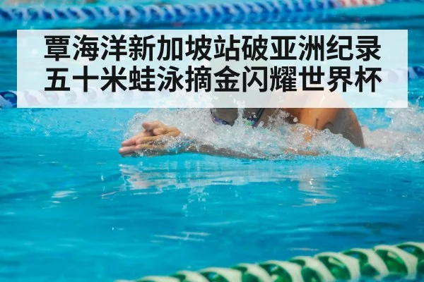 覃海洋新加坡站破亚洲纪录 五十米蛙泳摘金闪耀世界杯