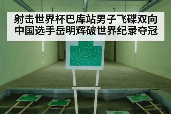 射击世界杯巴库站男子飞碟双向中国选手岳明辉破世界纪录夺冠